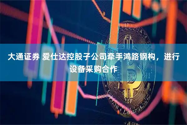 大通证券 爱仕达控股子公司牵手鸿路钢构，进行设备采购合作