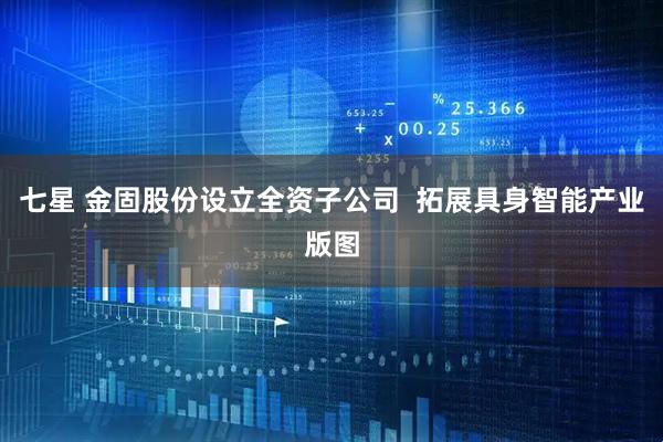 七星 金固股份设立全资子公司  拓展具身智能产业版图