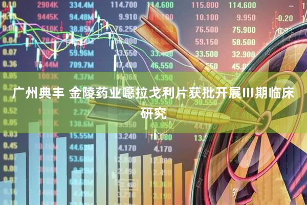 广州典丰 金陵药业噁拉戈利片获批开展Ⅲ期临床研究
