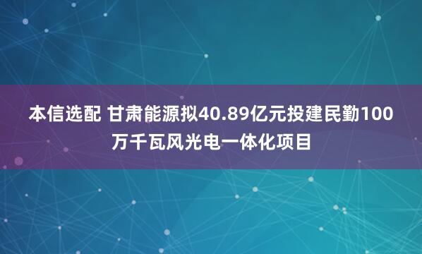 本信选配 甘肃能源拟40.89亿元投建民勤100万千瓦风光电一体化项目
