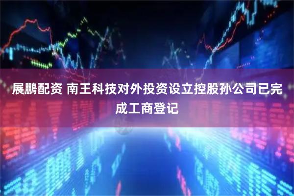 展鵬配资 南王科技对外投资设立控股孙公司已完成工商登记