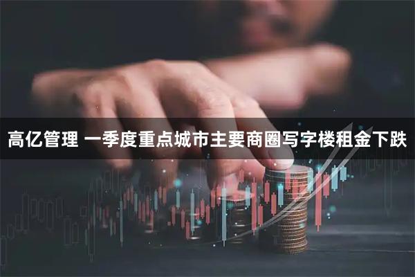 高亿管理 一季度重点城市主要商圈写字楼租金下跌