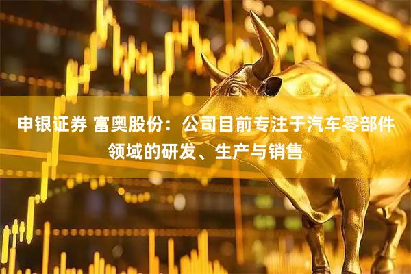 申银证券 富奥股份：公司目前专注于汽车零部件领域的研发、生产与销售
