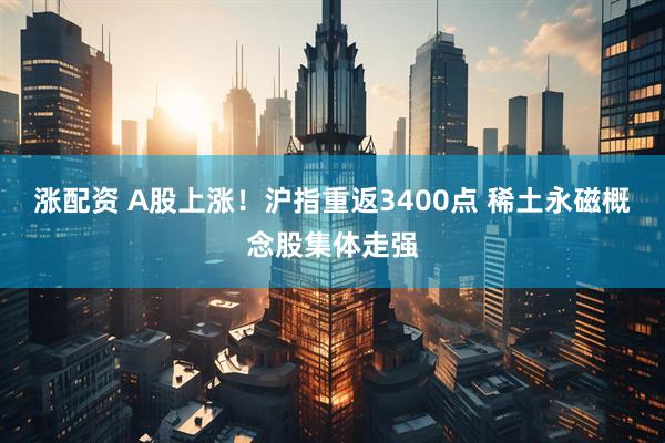 涨配资 A股上涨！沪指重返3400点 稀土永磁概念股集体走强