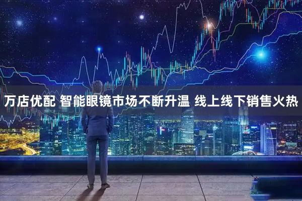 万店优配 智能眼镜市场不断升温 线上线下销售火热
