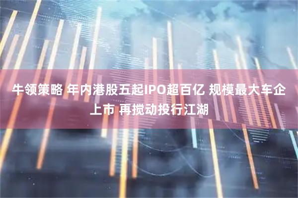 牛领策略 年内港股五起IPO超百亿 规模最大车企上市 再搅动投行江湖