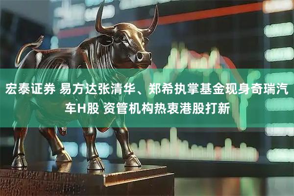 宏泰证券 易方达张清华、郑希执掌基金现身奇瑞汽车H股 资管机构热衷港股打新