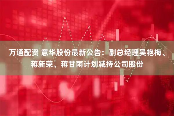万通配资 意华股份最新公告：副总经理吴艳梅、蒋新荣、蒋甘雨计划减持公司股份