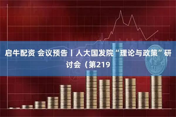 启牛配资 会议预告丨人大国发院“理论与政策”研讨会（第219