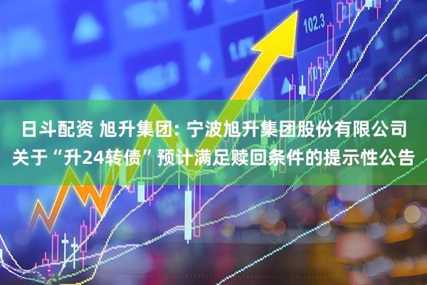 日斗配资 旭升集团: 宁波旭升集团股份有限公司关于“升24转债”预计满足赎回条件的提示性公告