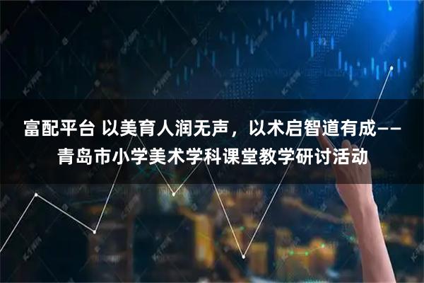 富配平台 以美育人润无声，以术启智道有成——青岛市小学美术学科课堂教学研讨活动