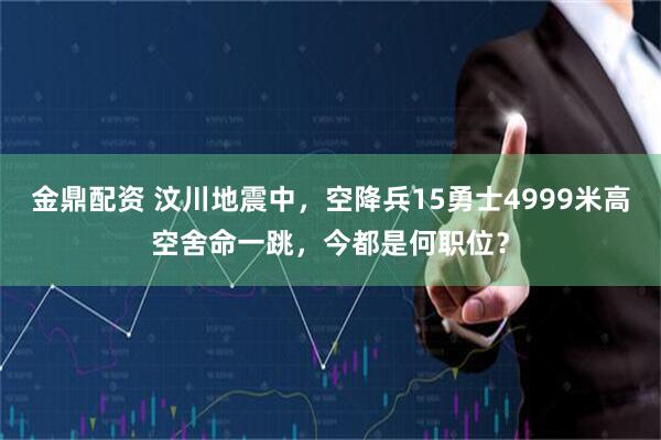 金鼎配资 汶川地震中，空降兵15勇士4999米高空舍命一跳，今都是何职位？