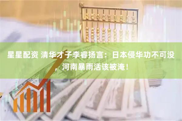 星星配资 清华才子李睿扬言：日本侵华功不可没，河南暴雨活该被淹！