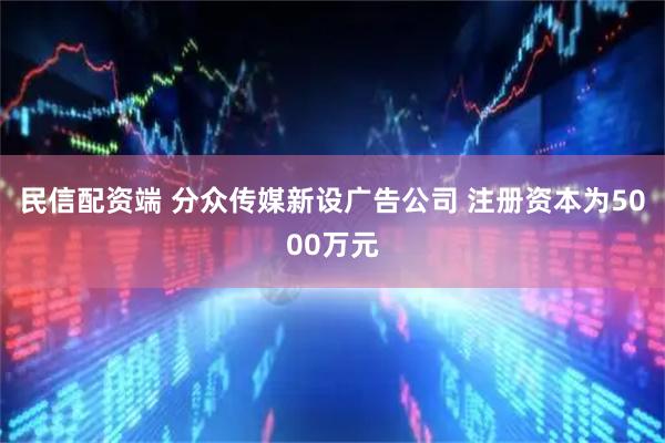 民信配资端 分众传媒新设广告公司 注册资本为5000万元