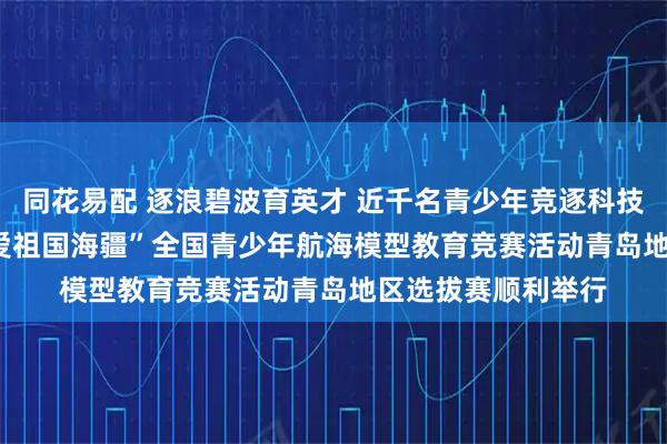同花易配 逐浪碧波育英才 近千名青少年竞逐科技赛场 2025年“我爱祖国海疆”全国青少年航海模型教育竞赛活动青岛地区选拔赛顺利举行