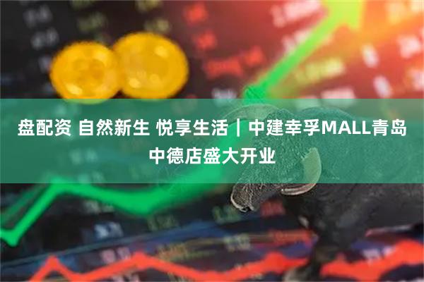 盘配资 自然新生 悦享生活|中建幸孚MALL青岛中德店盛大开业