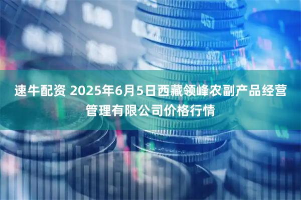 速牛配资 2025年6月5日西藏领峰农副产品经营管理有限公司价格行情