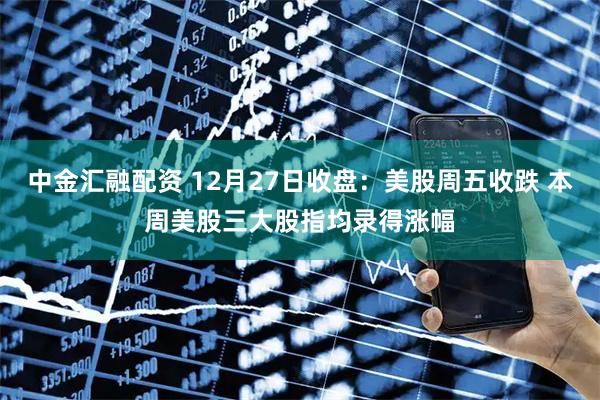 中金汇融配资 12月27日收盘:美股周五收跌 本周美股三大股指均录得涨幅