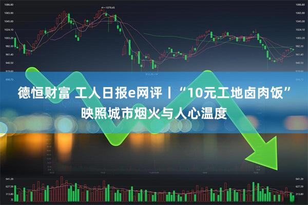 德恒财富 工人日报e网评丨“10元工地卤肉饭”映照城市烟火与人心温度