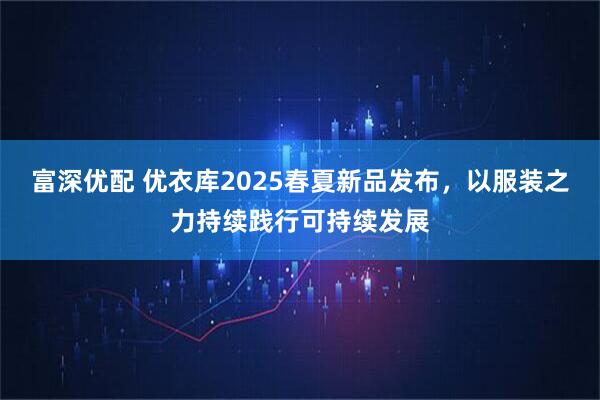 富深优配 优衣库2025春夏新品发布，以服装之力持续践行可持续发展