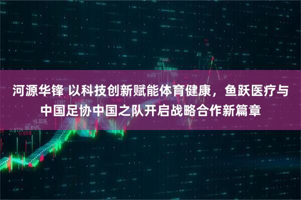 河源华锋 以科技创新赋能体育健康，鱼跃医疗与中国足协中国之队开启战略合作新篇章