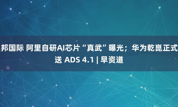德邦国际 阿里自研AI芯片“真武”曝光；华为乾崑正式推送 ADS 4.1 | 早资道