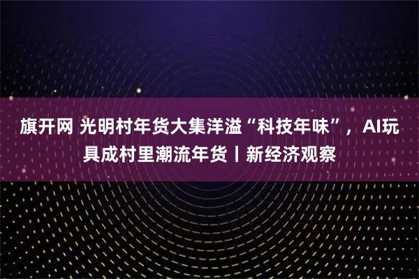 旗开网 光明村年货大集洋溢“科技年味”，AI玩具成村里潮流年货丨新经济观察