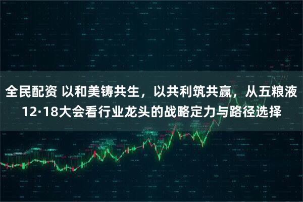 全民配资 以和美铸共生,以共利筑共赢,从五粮液12·18大会看行业龙头的战略定力与路径选择