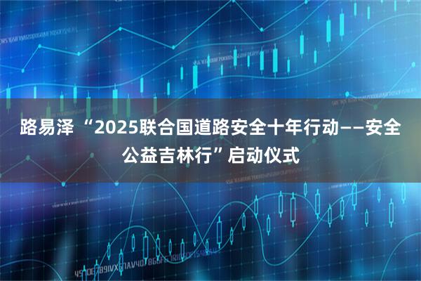 路易泽 “2025联合国道路安全十年行动——安全公益吉林行”启动仪式