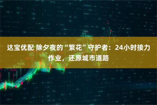 达宝优配 除夕夜的“繁花”守护者：24小时接力作业，还原城市道路