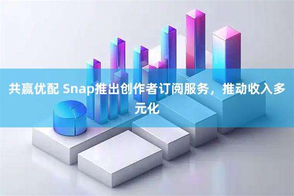 共赢优配 Snap推出创作者订阅服务，推动收入多元化