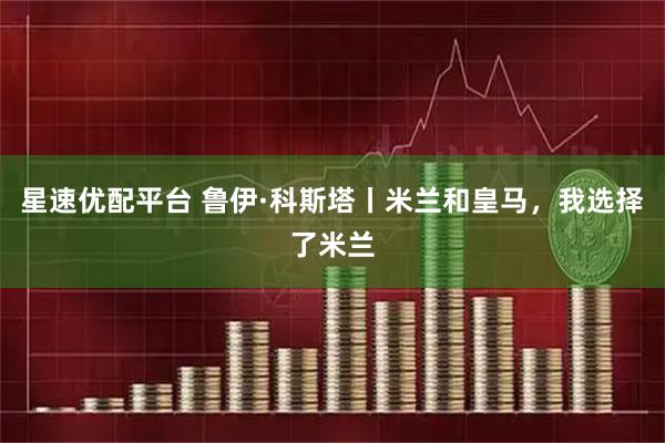 星速优配平台 鲁伊·科斯塔丨米兰和皇马，我选择了米兰