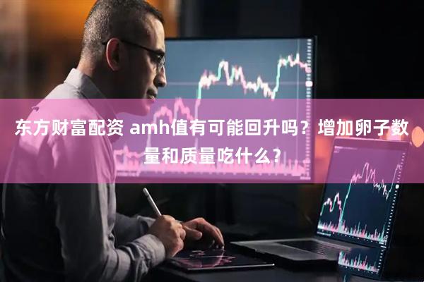 东方财富配资 amh值有可能回升吗？增加卵子数量和质量吃什么？