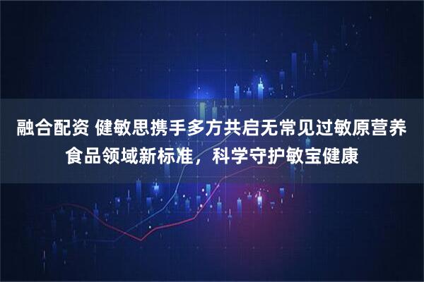 融合配资 健敏思携手多方共启无常见过敏原营养食品领域新标准,科学守护敏宝健康