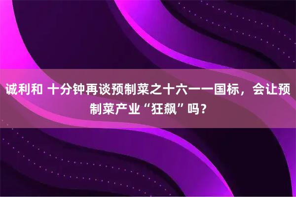 诚利和 十分钟再谈预制菜之十六一一国标，会让预制菜产业“狂飙”吗？
