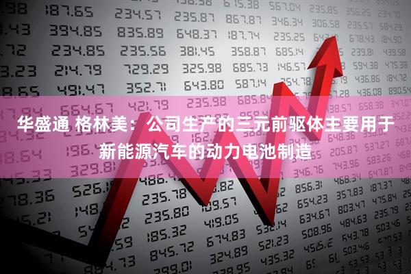 华盛通 格林美：公司生产的三元前驱体主要用于新能源汽车的动力电池制造