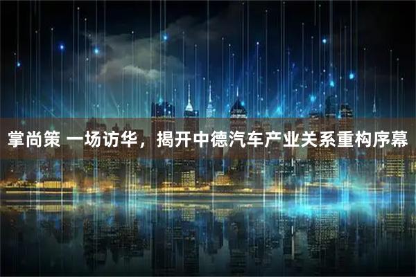 掌尚策 一场访华，揭开中德汽车产业关系重构序幕