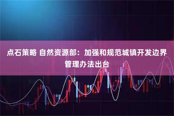 点石策略 自然资源部：加强和规范城镇开发边界管理办法出台