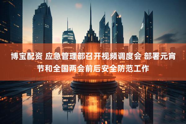 博宝配资 应急管理部召开视频调度会 部署元宵节和全国两会前后安全防范工作
