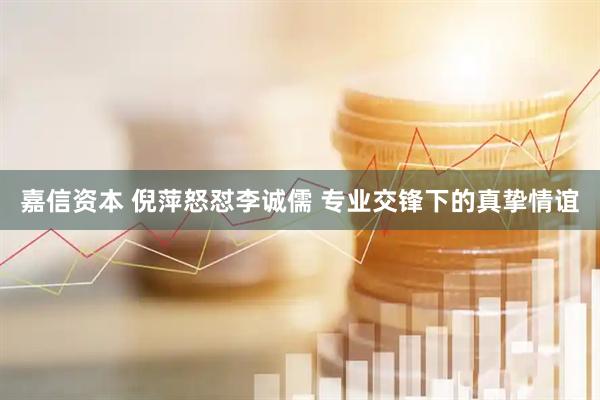 嘉信资本 倪萍怒怼李诚儒 专业交锋下的真挚情谊