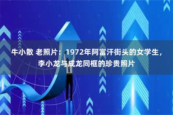 牛小散 老照片：1972年阿富汗街头的女学生，李小龙与成龙同框的珍贵照片
