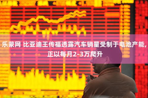 乐蒙网 比亚迪王传福透露汽车销量受制于电池产能, 正以每月2-3万爬升