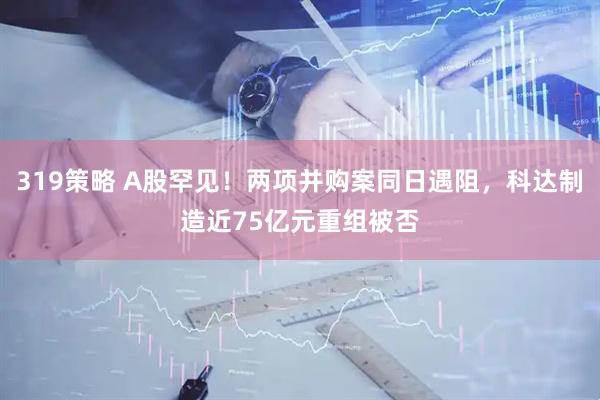 319策略 A股罕见！两项并购案同日遇阻，科达制造近75亿元重组被否